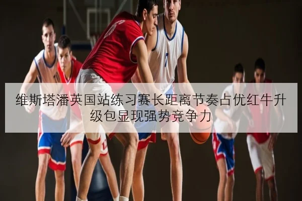 维斯塔潘英国站练习赛长距离节奏占优红牛升级包显现强势竞争力