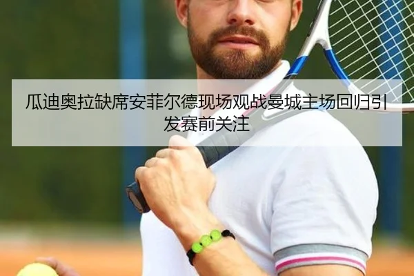 瓜迪奥拉缺席安菲尔德现场观战曼城主场回归引发赛前关注
